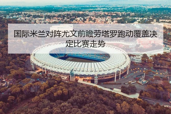 国际米兰对阵尤文前瞻劳塔罗跑动覆盖决定比赛走势